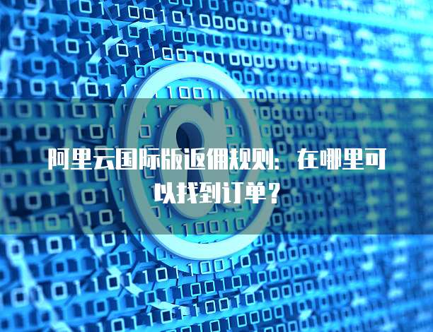 阿里云国际版返佣规则:在哪里可以找到订单?