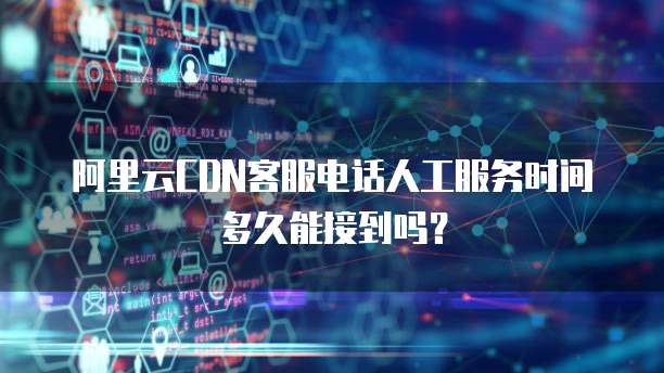 阿里云CDN客服电话人工服务时间多久能接到吗?