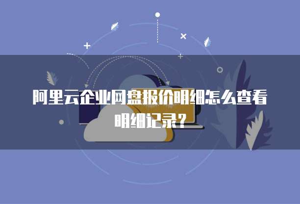 阿里云企业网盘报价明细怎么查看明细记录?