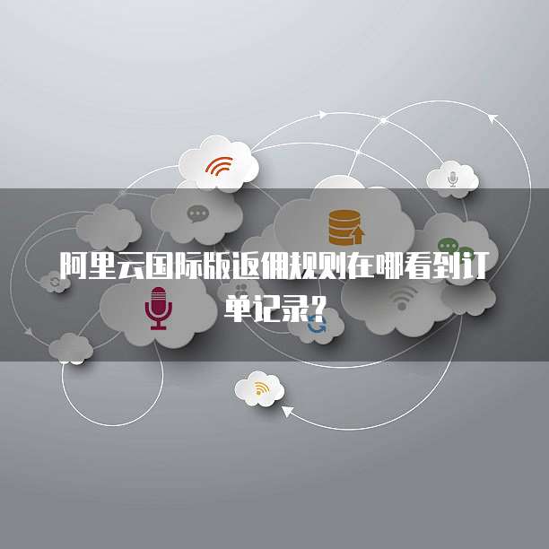 阿里云国际版返佣规则在哪看到订单记录?