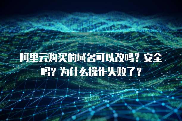 阿里云购买的域名可以改吗?安全吗?为什么操作失败了?