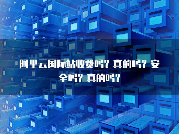 阿里云国际站收费吗?真的吗?安全吗?真的吗?