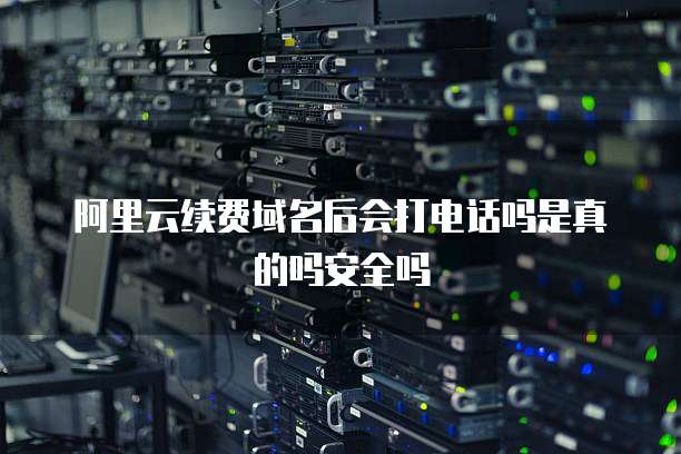 阿里云续费域名后会打电话吗是真的吗安全吗