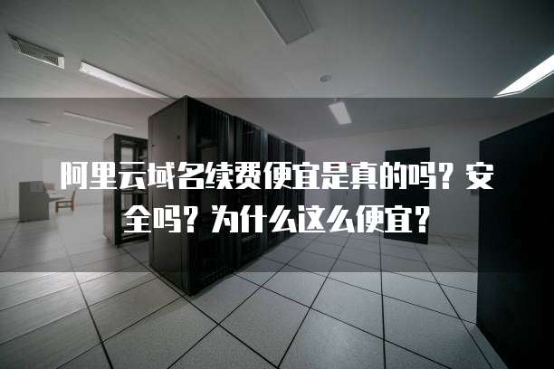 阿里云域名续费便宜是真的吗？安全吗？为什么这么便宜？