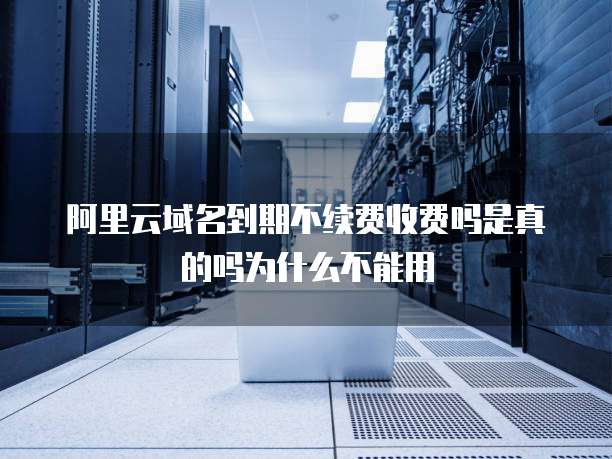 阿里云域名到期不续费收费吗是真的吗为什么不能用