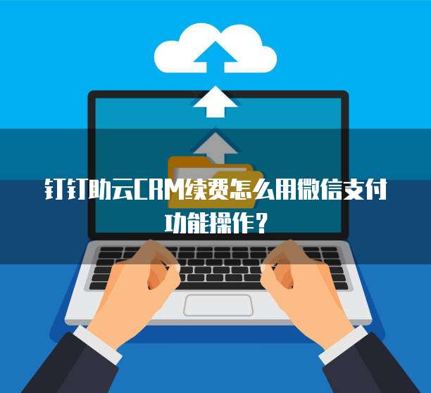 钉钉助云CRM续费怎么用微信支付功能操作?