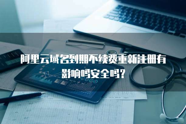 阿里云域名到期不续费重新注册有影响吗安全吗？