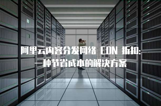 阿里云内容分发网络 CDN 折扣:一种节省成本的解决方案