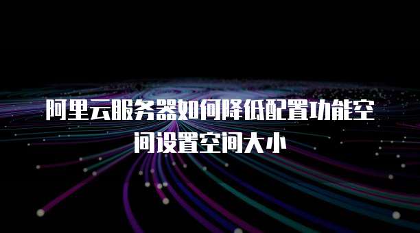 阿里云服务器如何降低配置功能空间设置空间大小