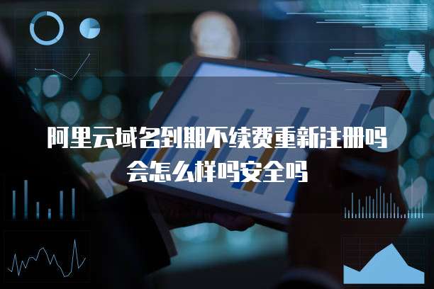 阿里云域名到期不续费重新注册吗会怎么样吗安全吗