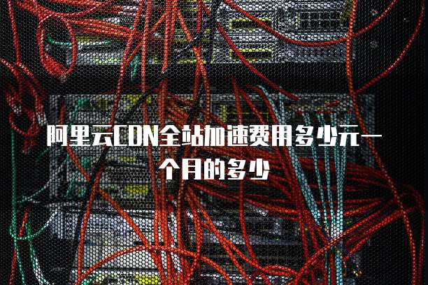 阿里云CDN全站加速费用多少元一个月的多少
