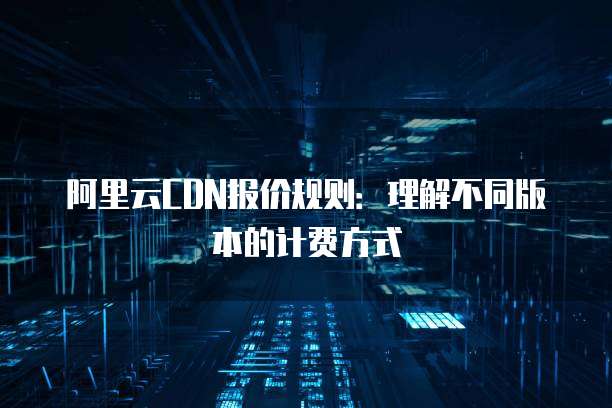 阿里云CDN报价规则：理解不同版本的计费方式