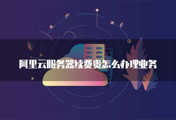 阿里云服务器续费贵怎么办理业务