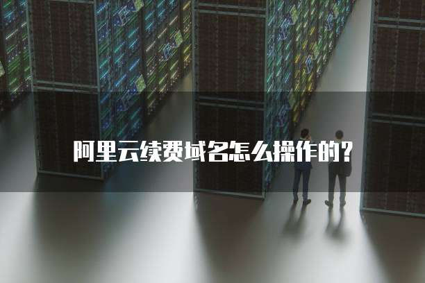 阿里云续费域名怎么操作的？