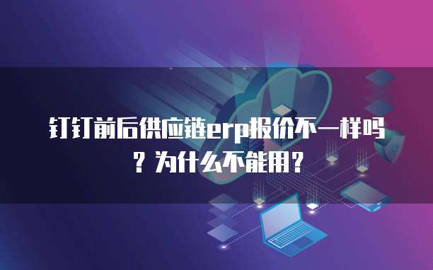 钉钉前后供应链erp报价不一样吗?为什么不能用?