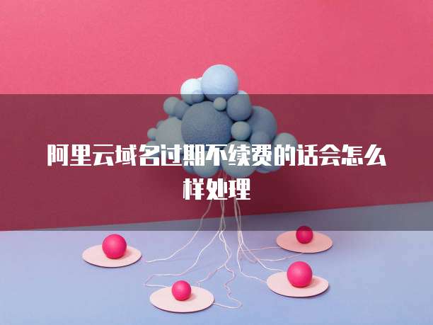 阿里云域名过期不续费的话会怎么样处理