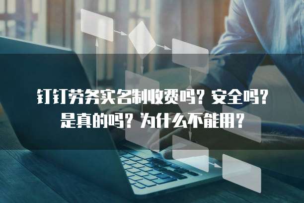 钉钉劳务实名制收费吗?安全吗?是真的吗?为什么不能用?