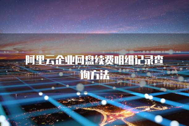 阿里云企业网盘续费明细记录查询方法