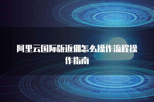 阿里云国际版返佣怎么操作流程操作指南