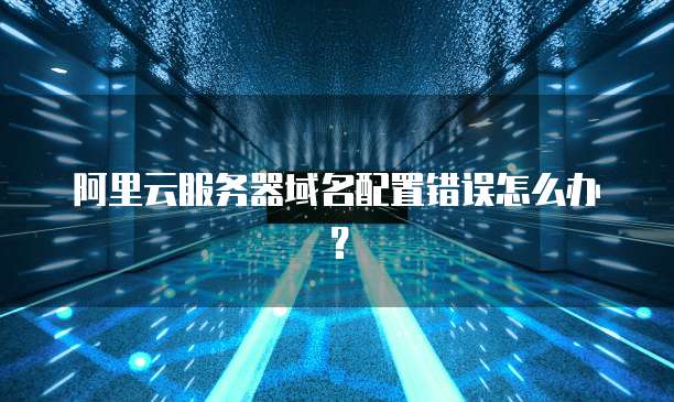 阿里云服务器域名配置错误怎么办?