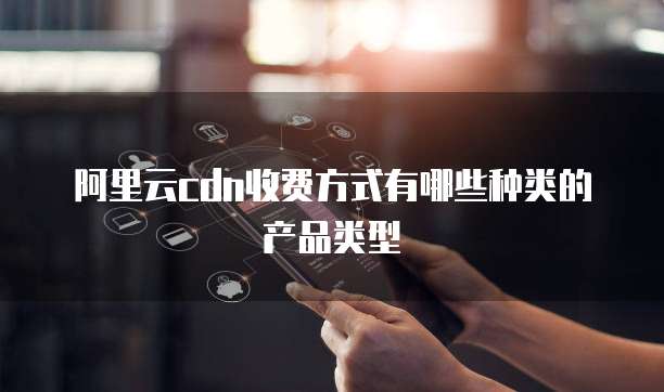 阿里云cdn收费方式有哪些种类的产品类型