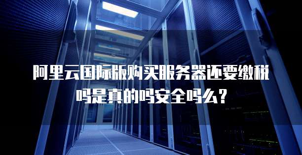 阿里云国际版购买服务器还要缴税吗是真的吗安全吗么?
