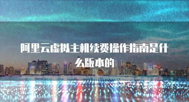 阿里云虚拟主机续费操作指南是什么版本的