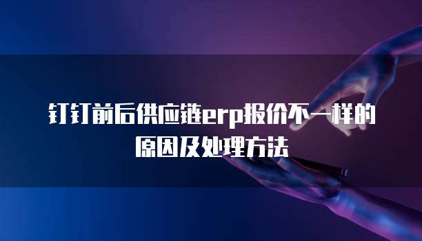 钉钉前后供应链erp报价不一样的原因及处理方法