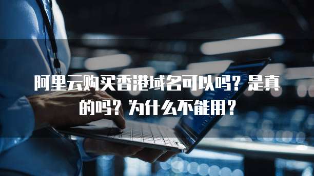 阿里云购买香港域名可以吗?是真的吗?为什么不能用?