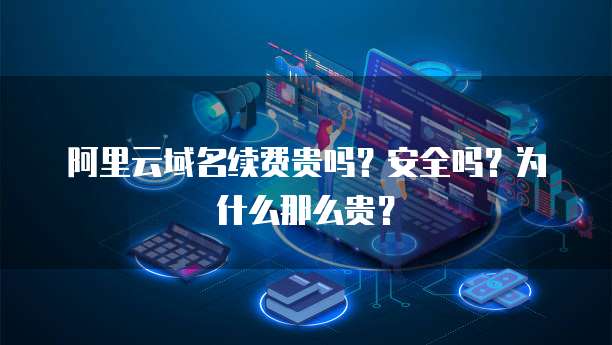阿里云域名续费贵吗？安全吗？为什么那么贵？