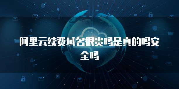 阿里云续费域名很贵吗是真的吗安全吗
