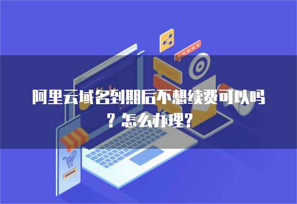 阿里云域名到期后不想续费可以吗？怎么办理？