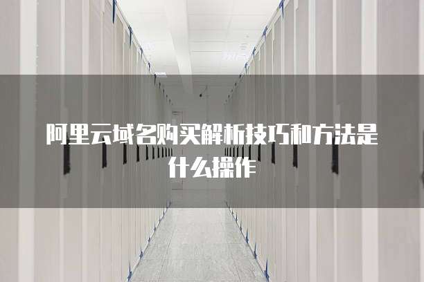 阿里云域名购买解析技巧和方法是什么操作