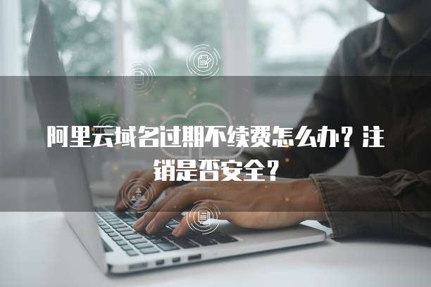 阿里云域名过期不续费怎么办？注销是否安全？
