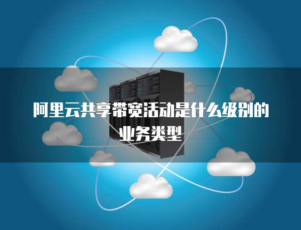 阿里云共享带宽活动是什么级别的业务类型