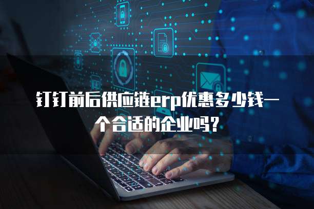 钉钉前后供应链erp优惠多少钱一个合适的企业吗?