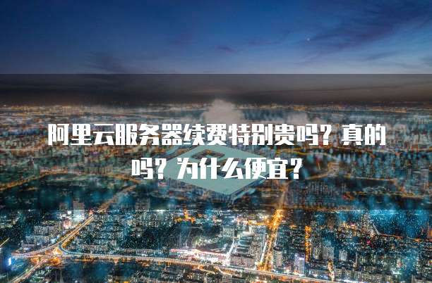 阿里云服务器续费特别贵吗?真的吗?为什么便宜?