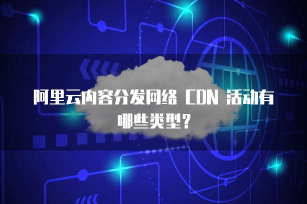 阿里云内容分发网络 CDN 活动有哪些类型？