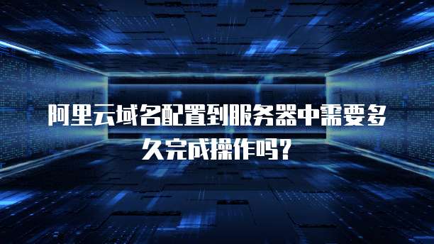 阿里云域名配置到服务器中需要多久完成操作吗？