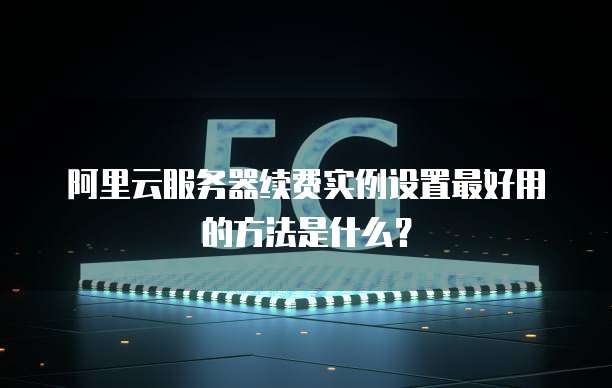 阿里云服务器续费实例设置最好用的方法是什么?