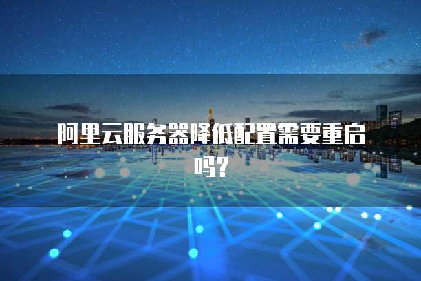 阿里云服务器降低配置需要重启吗?
