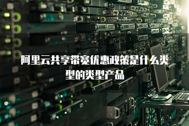阿里云共享带宽优惠政策是什么类型的类型产品