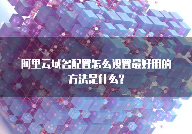 阿里云域名配置怎么设置最好用的方法是什么?