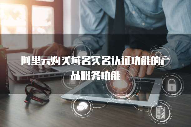 阿里云购买域名实名认证功能的产品服务功能