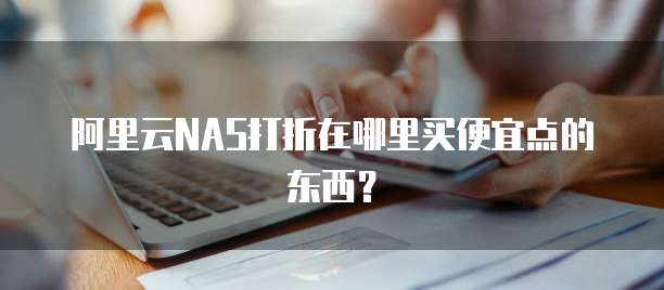 阿里云NAS打折在哪里买便宜点的东西？