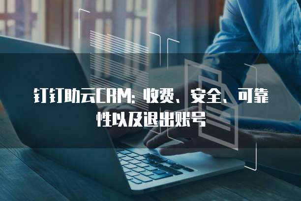 钉钉助云CRM: 收费、安全、可靠性以及退出账号