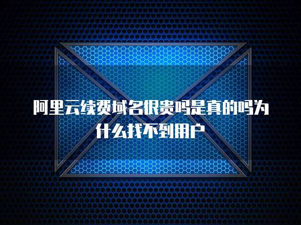 阿里云续费域名很贵吗是真的吗为什么找不到用户