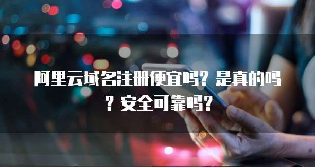 阿里云域名注册便宜吗?是真的吗?安全可靠吗?