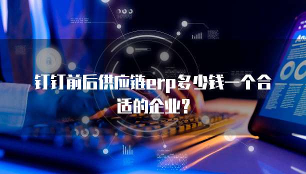钉钉前后供应链erp多少钱一个合适的企业?