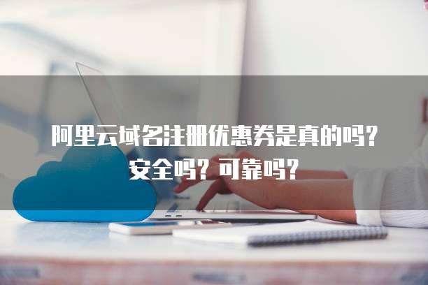 阿里云域名注册优惠券是真的吗？安全吗？可靠吗？